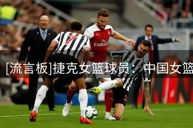 [流言板]捷克女篮球员：中国女篮有一个很强大的内线，这是一个难题
